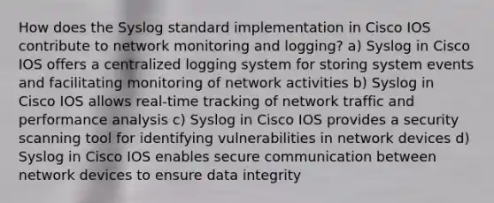 How does the Syslog standard implementation in Cisco IOS contribute to network monitoring and logging? a) Syslog in Cisco IOS offers a centralized logging system for storing system events and facilitating monitoring of network activities b) Syslog in Cisco IOS allows real-time tracking of network traffic and performance analysis c) Syslog in Cisco IOS provides a security scanning tool for identifying vulnerabilities in network devices d) Syslog in Cisco IOS enables secure communication between network devices to ensure data integrity