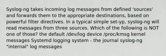 Syslog-ng takes incoming log messages from defined 'sources' and forwards them to the appropriate destinations, based on powerful filter directives. In a typical simple set-yp, syslog-ng will read messages from three sources. Which of the following is NOT one of those? the default /dev/log device /proc/kmsg kernel messages Systemd logging system - the journal syslog-ng "internal" log messages