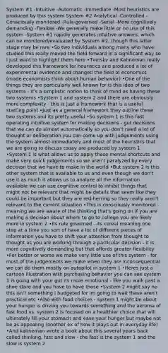 System #1 -Intuitive -Automatic -Immediate -Most heuristics are produced by this system System #2 Analytical -Controlled -Consciously monitored -Rule-governed -Serial -More cognitively demanding -Flexible -We generally make little or no use of this system -System #1 rapidly generates intuitive answers, which can be monitored/evaluated by System #2, though this latter stage may be rare •So two individuals among many who have studied this really moved the field forward in a significant way so I just want to highlight them here •Tversky and Kahneman really developed this framework for heuristics and produced a lot of experimental evidence and changed the field of economics (made economists think about human behavior) •One of the things they are particularly well known for is this idea of two systems - it's a simplistic notion to think of mind as having these two systems •System 1 and system 2 and there are obviously more complexity - this is just a framework that is a useful starting point •Just as a general framework they outline these two systems and its pretty useful •So system 1 is this fast operating intuitive system for making decisions - gut decisions that we can do almost automatically so you don't need a lot of thought or deliberation you can come up with judgements using the system almost immediately and most of the heuristics that we are going to discuss today are produced by system 1 •System 1 is what allows us to apply these mental shortcuts and make very quick judgements so we aren't paralyzed by every decision that we have to make in the world •But system 2 is this other system that is available to us and even though we don't use it as much it allows us to analyze all the information available we can use cognitive control to inhibit things that might not be relevant that might be details that seem like they could be important but they are red-herring so they really aren't relevant to the current situation •This is consciously monitored - meaning we are aware of the thinking that's going on if you are making a decision about where to go to college you are likely more in system 2 •Its rule governed - its cereal meaning one step at a time you sort of have a lot of different pieces of information you have to shift your attention from thought to thought as you are working through a particular decision - it is more cognitively demanding but that affords greater flexibility •For better or worse we make very little use of this system - for most of the judgements we make when they are inconsequential we can do them mostly on autopilot in system 1 •Heres just a cartoon illustration with purchasing behavior you can see system 1 is going with your gut its more emotional - like you walk past a shoe store and you have to have those •System 2 might say no this isn't something I budgeted for im going to wait these aren't practical etc •Also with food choices - system 1 might be about your hunger is driving you towards something and the aeroma of fast food vs. system 2 is focused on a healthier choice that will ultimately fill your stomach and ease your hunger but maybe not be as appealing (another ex of how it plays out in everyday life) •And kahneman wrote a book about this several years back called thinking, fast and slow - the fast is the system 1 and the slow is system 2