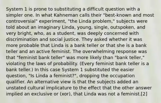 System 1 is prone to substituting a difficult question with a simpler one. In what Kahneman calls their "best-known and most controversial" experiment, "the Linda problem," subjects were told about an imaginary Linda, young, single, outspoken, and very bright, who, as a student, was deeply concerned with discrimination and social justice. They asked whether it was more probable that Linda is a bank teller or that she is a bank teller and an active feminist. The overwhelming response was that "feminist bank teller" was more likely than "bank teller," violating the laws of probability. (Every feminist bank teller is a bank teller.) In this case System 1 substituted the easier question, "Is Linda a feminist?", dropping the occupation qualifier. An alternative view is that the subjects added an unstated cultural implicature to the effect that the other answer implied an exclusive or (xor), that Linda was not a feminist.[2]