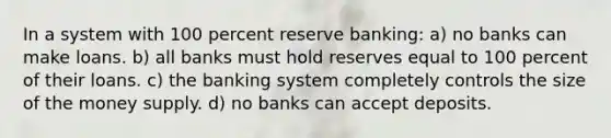 In a system with 100 percent reserve banking: a) no banks can make loans. b) all banks must hold reserves equal to 100 percent of their loans. c) the banking system completely controls the size of the money supply. d) no banks can accept deposits.