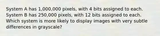 System A has 1,000,000 pixels, with 4 bits assigned to each. System B has 250,000 pixels, with 12 bits assigned to each. Which system is more likely to display images with very subtle differences in grayscale?