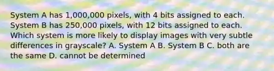 System A has 1,000,000 pixels, with 4 bits assigned to each. System B has 250,000 pixels, with 12 bits assigned to each. Which system is more likely to display images with very subtle differences in grayscale? A. System A B. System B C. both are the same D. cannot be determined