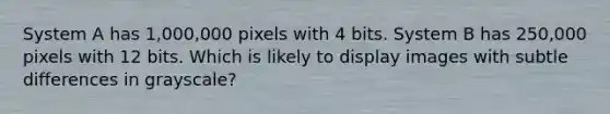 System A has 1,000,000 pixels with 4 bits. System B has 250,000 pixels with 12 bits. Which is likely to display images with subtle differences in grayscale?