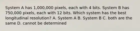 System A has 1,000,000 pixels, each with 4 bits. System B has 750,000 pixels, each with 12 bits. Which system has the best longitudinal resolution? A. System A B. System B C. both are the same D. cannot be determined