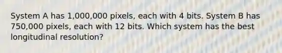 System A has 1,000,000 pixels, each with 4 bits. System B has 750,000 pixels, each with 12 bits. Which system has the best longitudinal resolution?