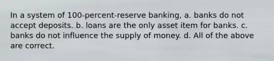 In a system of 100-percent-reserve banking, a. banks do not accept deposits. b. loans are the only asset item for banks. c. banks do not influence the supply of money. d. All of the above are correct.