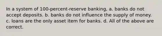 In a system of 100-percent-reserve banking, a. banks do not accept deposits. b. banks do not influence the <a href='https://www.questionai.com/knowledge/kUIOOoB75i-supply-of-money' class='anchor-knowledge'>supply of money</a>. c. loans are the only asset item for banks. d. All of the above are correct.