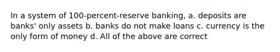 In a system of 100-percent-reserve banking, a. deposits are banks' only assets b. banks do not make loans c. currency is the only form of money d. All of the above are correct