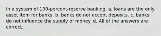 In a system of 100-percent-reserve banking, a. loans are the only asset item for banks. b. banks do not accept deposits. c. banks do not influence the supply of money. d. All of the answers are correct.