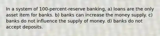 In a system of 100-percent-reserve banking, a) loans are the only asset item for banks. b) banks can increase the money supply. c) banks do not influence the supply of money. d) banks do not accept deposits.