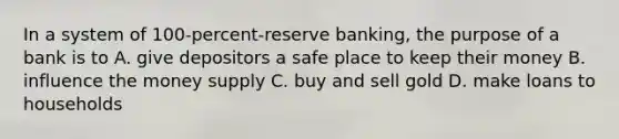 In a system of 100-percent-reserve banking, the purpose of a bank is to A. give depositors a safe place to keep their money B. influence the money supply C. buy and sell gold D. make loans to households