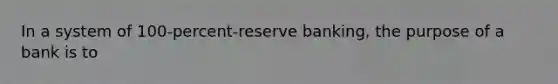 In a system of 100-percent-reserve banking, the purpose of a bank is to