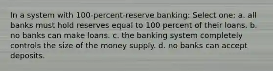 In a system with 100-percent-reserve banking: Select one: a. all banks must hold reserves equal to 100 percent of their loans. b. no banks can make loans. c. the banking system completely controls the size of the money supply. d. no banks can accept deposits.