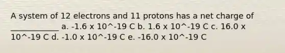 A system of 12 electrons and 11 protons has a net charge of ____________ a. -1.6 x 10^-19 C b. 1.6 x 10^-19 C c. 16.0 x 10^-19 C d. -1.0 x 10^-19 C e. -16.0 x 10^-19 C