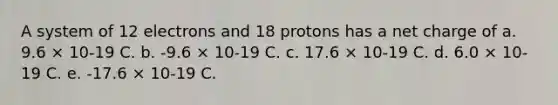 A system of 12 electrons and 18 protons has a net charge of a. 9.6 × 10-19 C. b. -9.6 × 10-19 C. c. 17.6 × 10-19 C. d. 6.0 × 10-19 C. e. -17.6 × 10-19 C.