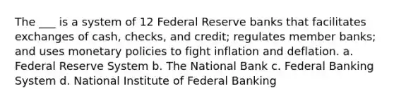 The ___ is a system of 12 Federal Reserve banks that facilitates exchanges of cash, checks, and credit; regulates member banks; and uses monetary policies to fight inflation and deflation. a. Federal Reserve System b. The National Bank c. Federal Banking System d. National Institute of Federal Banking