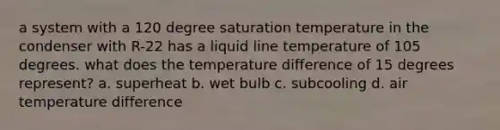 a system with a 120 degree saturation temperature in the condenser with R-22 has a liquid line temperature of 105 degrees. what does the temperature difference of 15 degrees represent? a. superheat b. wet bulb c. subcooling d. air temperature difference