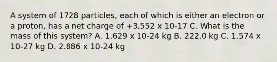 A system of 1728 particles, each of which is either an electron or a proton, has a net charge of +3.552 x 10-17 C. What is the mass of this system? A. 1.629 x 10-24 kg B. 222.0 kg C. 1.574 x 10-27 kg D. 2.886 x 10-24 kg