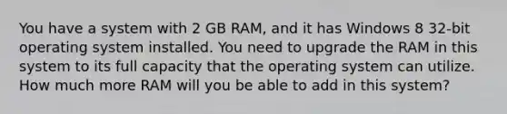 You have a system with 2 GB RAM, and it has Windows 8 32-bit operating system installed. You need to upgrade the RAM in this system to its full capacity that the operating system can utilize. How much more RAM will you be able to add in this system?