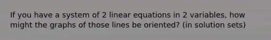 If you have a system of 2 linear equations in 2 variables, how might the graphs of those lines be oriented? (in solution sets)