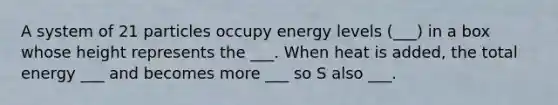 A system of 21 particles occupy energy levels (___) in a box whose height represents the ___. When heat is added, the total energy ___ and becomes more ___ so S also ___.