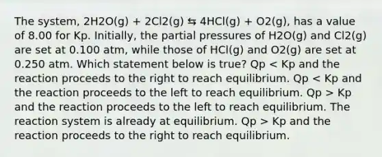 The system, 2H2O(g) + 2Cl2(g) ⇆ 4HCl(g) + O2(g), has a value of 8.00 for Kp. Initially, the partial pressures of H2O(g) and Cl2(g) are set at 0.100 atm, while those of HCl(g) and O2(g) are set at 0.250 atm. Which statement below is true? Qp Kp and the reaction proceeds to the left to reach equilibrium. The reaction system is already at equilibrium. Qp > Kp and the reaction proceeds to the right to reach equilibrium.