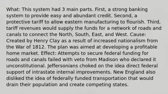 What: This system had 3 main parts. First, a strong banking system to provide easy and abundant credit. Second, a protective tariff to allow eastern manufacturing to flourish. Third, tariff revenues would supply the funds for a network of roads and canals to connect the North, South, East, and West. Cause: Created by Henry Clay as a result of increased nationalism from the War of 1812. The plan was aimed at developing a profitable home market. Effect: Attempts to secure federal funding for roads and canals failed with veto from Madison who declared it unconstitutional. Jeffersonians choked on the idea direct federal support of intrastate internal improvements. New England also disliked the idea of federally funded transportation that would drain their population and create competing states.