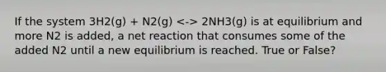 If the system 3H2(g) + N2(g) 2NH3(g) is at equilibrium and more N2 is added, a net reaction that consumes some of the added N2 until a new equilibrium is reached. True or False?