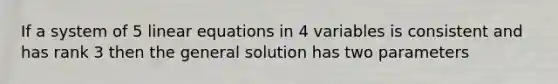 If a system of 5 linear equations in 4 variables is consistent and has rank 3 then the general solution has two parameters