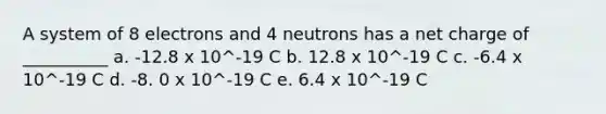 A system of 8 electrons and 4 neutrons has a net charge of __________ a. -12.8 x 10^-19 C b. 12.8 x 10^-19 C c. -6.4 x 10^-19 C d. -8. 0 x 10^-19 C e. 6.4 x 10^-19 C