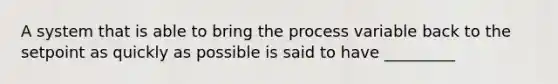 A system that is able to bring the process variable back to the setpoint as quickly as possible is said to have _________