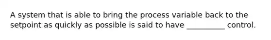 A system that is able to bring the process variable back to the setpoint as quickly as possible is said to have __________ control.