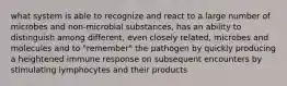 what system is able to recognize and react to a large number of microbes and non-microbial substances, has an ability to distinguish among different, even closely related, microbes and molecules and to "remember" the pathogen by quickly producing a heightened immune response on subsequent encounters by stimulating lymphocytes and their products