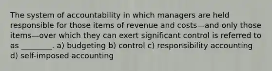 The system of accountability in which managers are held responsible for those items of revenue and costs—and only those items—over which they can exert significant control is referred to as ________. a) budgeting b) control c) responsibility accounting d) self-imposed accounting