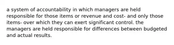 a system of accountability in which managers are held responsible for those items or revenue and cost- and only those items- over which they can exert significant control. the managers are held responsible for differences between budgeted and actual results.