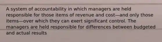 A system of accountability in which managers are held responsible for those items of revenue and cost—and only those items—over which they can exert significant control. The managers are held responsible for differences between budgeted and actual results