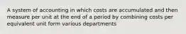 A system of accounting in which costs are accumulated and then measure per unit at the end of a period by combining costs per equivalent unit form various departments