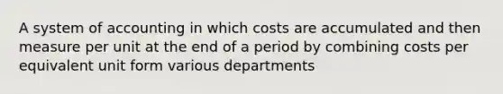 A system of accounting in which costs are accumulated and then measure per unit at the end of a period by combining costs per equivalent unit form various departments