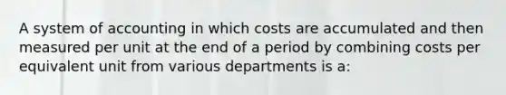 A system of accounting in which costs are accumulated and then measured per unit at the end of a period by combining costs per equivalent unit from various departments is a: