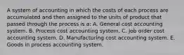 A system of accounting in which the costs of each process are accumulated and then assigned to the units of product that passed through the process is a: A. General cost accounting system. B. Process cost accounting system. C. Job order cost accounting system. D. Manufacturing cost accounting system. E. Goods in process accounting system.