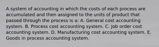 A system of accounting in which the costs of each process are accumulated and then assigned to the units of product that passed through the process is a: A. General cost accounting system. B. Process cost accounting system. C. Job order cost accounting system. D. Manufacturing cost accounting system. E. Goods in process accounting system.