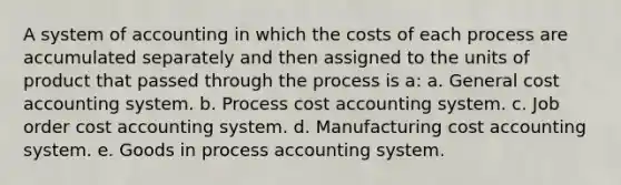 A system of accounting in which the costs of each process are accumulated separately and then assigned to the units of product that passed through the process is a: a. General cost accounting system. b. Process cost accounting system. c. Job order cost accounting system. d. Manufacturing cost accounting system. e. Goods in process accounting system.