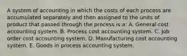 A system of accounting in which the costs of each process are accumulated separately and then assigned to the units of product that passed through the process is a: A. General cost accounting system. B. Process cost accounting system. C. Job order cost accounting system. D. Manufacturing cost accounting system. E. Goods in process accounting system.