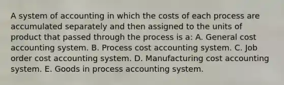 A system of accounting in which the costs of each process are accumulated separately and then assigned to the units of product that passed through the process is a: A. General cost accounting system. B. Process cost accounting system. C. Job order cost accounting system. D. Manufacturing cost accounting system. E. Goods in process accounting system.