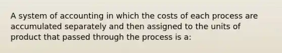 A system of accounting in which the costs of each process are accumulated separately and then assigned to the units of product that passed through the process is a: