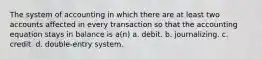 The system of accounting in which there are at least two accounts affected in every transaction so that the accounting equation stays in balance is a(n) a. debit. b. journalizing. c. credit. d. double-entry system.