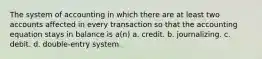 The system of accounting in which there are at least two accounts affected in every transaction so that the accounting equation stays in balance is a(n) a. credit. b. journalizing. c. debit. d. double-entry system.