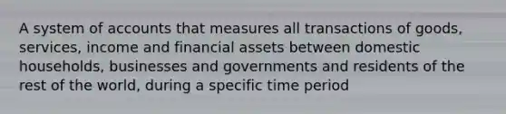 A system of accounts that measures all transactions of goods, services, income and financial assets between domestic households, businesses and governments and residents of the rest of the world, during a specific time period