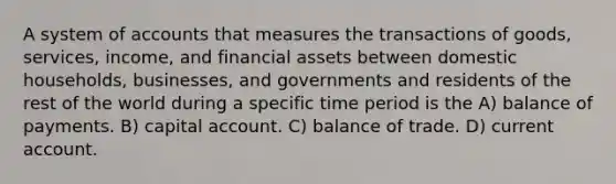 A system of accounts that measures the transactions of goods, services, income, and financial assets between domestic households, businesses, and governments and residents of the rest of the world during a specific time period is the A) balance of payments. B) capital account. C) balance of trade. D) current account.